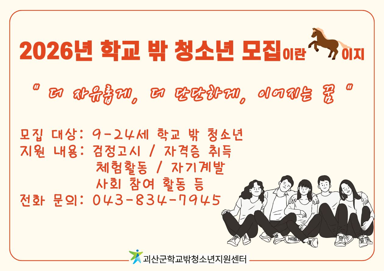 2026년 학교 밖 청소년 모집
"더 자유롭게, 더 단단하게, 이어지는 꿈"
모집대상: 9-24세 학교 밖 청소년
지원내용: 검정고시 / 자격증 취득 / 체험활동 / 자기계발 / 사회 참여 활동 등
전화문의: 043-834-7945
괴산군학교밖청소년지원센터