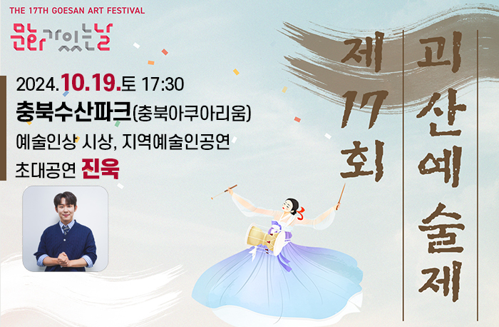 <제17회 괴산예술제 및 괴강불빛 문화공연>
ㅇ(일 시) 2024. 10. 19.(토) 17:30 ~ 20:00 ※개회식 18:00
ㅇ(장 소) 충북수산파크(충북아쿠아리움)
ㅇ(주 관) (사)한국예총괴산지회(회장 이문희)
ㅇ(내 용) 예술인상시상, 지역예술인공연, 초대공연(진욱)