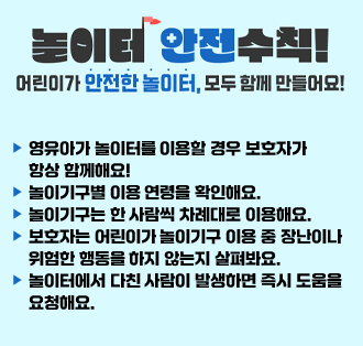 놀이터 안전수칙!
어린이가 안전한 놀이터, 모두 함께 만들어요!
○ 영유아가 놀이터를 이용할 경우 보호자가 항상 함께해요!
○ 놀이기구별 이용 연령을 확인해요.
○ 놀이기구는 한 사람씩 차례대로 이용해요.
○ 보호자는 어린이가 놀이기구 이용 중 장난이나 위험한 행동을 하지 않는지 살펴봐요.
○ 놀이터에서 다친 사람이 발생하면 즉시 도움을 요청해요.