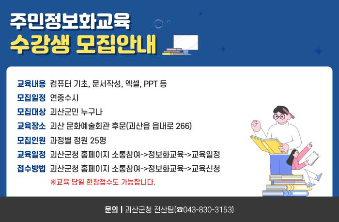 자연특별시 괴산
주민정보화교육 수강생 모집안내
교육내용-컴퓨터 기초, 문서작성, 엑셀, PPT 등
모집일정-연중수시
모집대상-괴산군민 누구나
교육장소-괴산 문화예술회관 후문(괴산읍 읍내로 266)
모집인원-과정별 정원 25명
교육일정-괴산군청 홈페이지 소통참여->정보화교육->교육일정​
접수방법-괴산군청 홈페이지 소통참여->정보화교육->교육신청
※교육 당일 현장접수도 가능합니다.​
문의｜괴산군청 전산팀(☎043-830-3154)