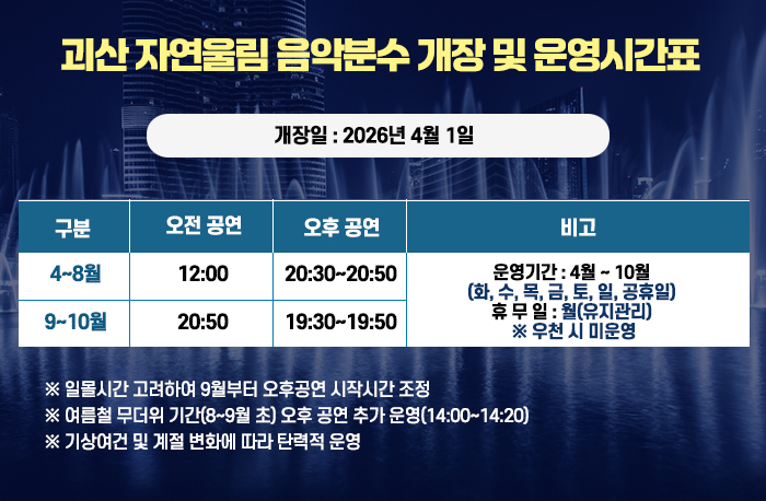 괴산 자연울림 음악분수 개장 및 운영시간표
  개장일 : 2026년 4월 1일
  운영시간표
4~8월 / 11:40~12:00 / 20:30~20:50
9~10월 / 11:40~12:00 / 19:30~19:50

운영기간 : 4월 ~ 10월 (화, 수, 목, 금, 토, 일, 공휴일)
휴 무 일 : 월(유지관리)
 ※ 우천 시 미운영

  ※ 일몰시간 고려하여 9월부터 오후공연 시작시간 조정  
  ※ 여름철 무더위 기간(8~9월 초) 오후 공연 추가 운영(14:00~14:20)
  ※ 기상여건 및 계절 변화에 따라 탄력적 운영