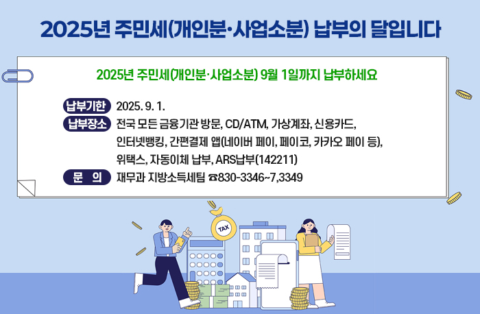 2025년 주민세(개인분·사업소분) 9월 1일까지 납부하세요
  ❍ 납부기한 : 2025. 9. 1.
  ❍ 납부장소 : 전국 모든 금융기관 방문, CD/ATM, 가상계좌, 신용카드,                       인터넷뱅킹, 간편결제 앱(네이버 페이, 페이코, 카카오 페이 등),                         위택스, 자동이체 납부, ARS납부(142211)
  ❍ 문    의 : 재무과 지방소득세팀 ☎830-3346~7,3349