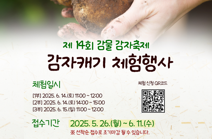 제 14회 감물 감자축제
감자캐기 체험행사

체험일시
[1부] 2025. 6. 14.(토) 11:00~12:00
[2부] 2025. 6. 14.(토) 14:00~15:00
[3부] 2025. 6. 15.(일) 11:00~12:00

체험신청 QR코드
(https://naver.me/xl1QDM2m)

접수기간 2025.5.26.(월) ~ 6. 11.(수)
※ 선착순 접수로 조기마감 될 수 있습니다.