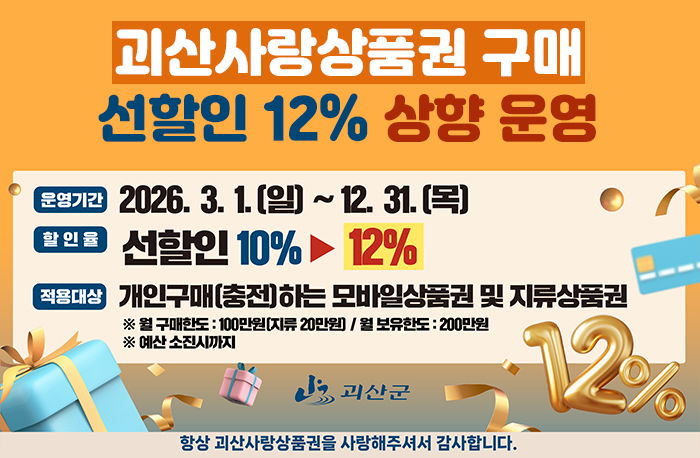괴산사랑상품권 구매 선할인 12% 상향 운영
1. 운영기간 : 2026. 3. 1.(일) ~ 12. 31.(목)
2. 할인율 : (기존) 선할인 10% → (변경) 선할인 12%
3. 적용대상 : 개인구매하는 모바일 상품권 및 지류상품권
※ 월 구매한도 : 100만원(지류 20만원) / 월 보유한도 : 200만원
※ 예산 소진시까지

항상 괴산사랑상품권을 사랑해주셔서 감사합니다.