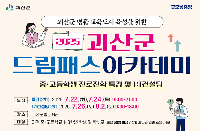 로고:괴산군
로고:굿모닝충청
괴산군 명품교육도시 육성을 위한
2025 괴산군드림패스아카데미
중·고등학생 진로진학 특강 및 1:1 컨설팅
일정:특강(2회) 2025.7.22.(화), 7.24.(목) 19:00-21:00
1:1 컨설팅 2회 2025. 7.26.(토), 8.2.(토) 9:00-18:00
장소:괴산군립도서관
대상:지역 중·고등학교 1~3학년 학생 및 학부모 (회당 50명 이상 / 상황에 따라 인원 조정 가능)