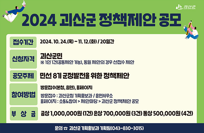 공 모 명 : 2024년 괴산군 정책제안 공모
공모기간 : 2024. 10.30.(수) ~ 11.18.(월) / 20일간
참가자격 : 괴산군민(괴산에 주민등록을 두고 거주하는 주민, 공무원 제외) )
※ 1인 1건(공동제안 가능), 동일 제안의 경우 선접수 제안, 공무원 제외
참여방법 : 방문접수(본청, 읍면), 홈페이지, 우편, 이메일 접수
방문점수 : 괴산군청 기획홍보과 / 읍면사무소
홈페이지 : 소통&참여 > 제안마당 > 괴산군 정책제안 공모
우편 : 괴산군청 기획홍보과 기획팀 / 읍면사무소
(`24.11.18.까지 우편 소인에 한함)
이메일 : amareis44@korea.kr
제출서류 : 공모제안서(붙임), 개인정보수집 및 이용 동의서, 기타 참고자료(사진 등) 각 1부
공모주제 : 민선 8기 군정발전을 위한 정책제안
선정절차 : 서면심사 ⇒ 정책제안대회(PPT) 발표 및 심사 ⇒ 시상
시 상 금 : 금상(1건), 은상(3건), 동상(4건)
⁕ 부상금(개별) : 금상 1,000,000원 ❘ 은상 700,000원 ❘ 동상 500,000원