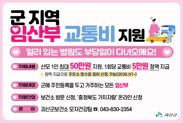 군지역 임산부 교통비 지원
멀리 있는 병원도 부담없이 다녀오세요!
지원내용:산모 1인 최대 50만원 지원, 1회당 교통비 5만원 정액 지급★ 정액 지급으로 주유소 영수증 없이 신청 가능(2026.01~)
지원대상:군에 주민등록을 두고 거주하는 모든 임산부
지원신청:보건소 방문 신청, ‘충청북도 가치자람’ 온라인 신청
문의: 괴산군보건소 모자건강팀 ☎. 043-830-2354