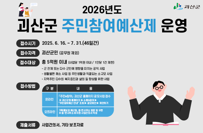 2026년도 괴산군 주민참여예산제 운영
접수시기: 2025. 6. 16. ~ 7. 31.(46일간)
접수자격 : 괴산군민 (공무원 제외)
접수대상 : 총 5억원 이내 (사업당 1억원 이내 / 1인당 1건 제한)
           - 군 전체 또는 다수 군민에 영향을 미치는 공익 사업 
           - 생활불편 해소 사업 등 주민생활과 직결되는 소규모 사업 
           - 지역주민 다수의 복지증진과 삶의 질 향상을 위한 사업
접수방법 : 온라인-「주민e참여」 괴산군 홈페이지 공모사업 접수  ※ 괴산군청 홈페이지 ▶ 소통&참여 ▶
“주민참여예산 안내” 조회 ▶ 공모제안 ▶ 제안하기
오프라인 - 기획홍보과 예산팀, 읍·면사무소 방문 및 우편 ※ 읍·면사무소 비치된 사업건의서 작성
제출서류 : 사업건의서, 기타 보조자료