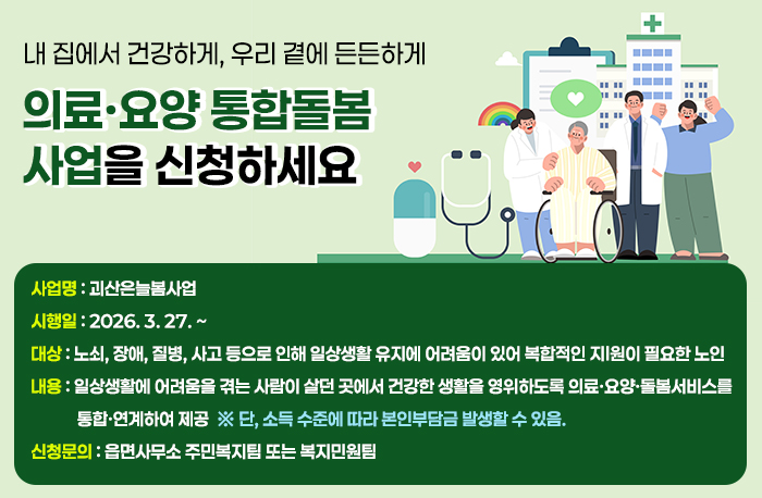 내 집에서 건강하게, 우리 곁에 든든하게
의료·요양 통합돌봄사업을 신청하세요 

사업명 괴산은늘봄사업
시행일 2026. 3. 27. ~ 
대상 노쇠, 장애, 질병, 사고 등으로 인해 일상생활 유지에 어려움이 있어 복합적인 지원이 필요한 노인
내용 일상생활에 어려움을 겪는 사람이 살던 곳에서 건강한 생활을 영위하도록 의료·요양·돌봄서비스를 통합·연계하여 제공
※ 단, 소득 수준에 따라 본인부담금 발생할 수 있음. 
신청문의 : 읍면사무소 주민복지팀 또는 복지민원팀