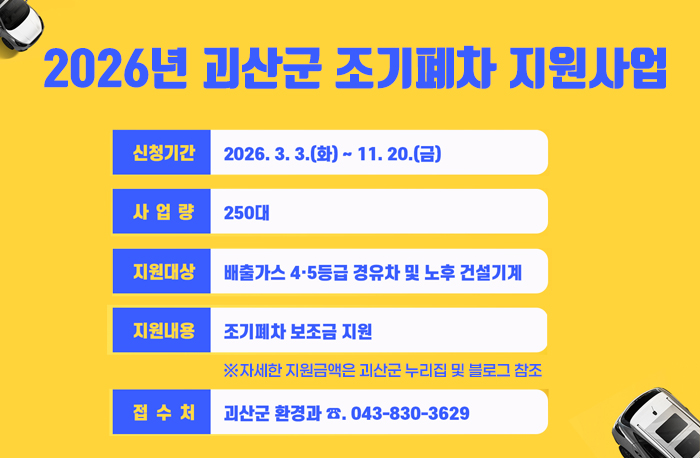 2026년 괴산군 조기폐차 지원사업
신청기간: 2026.3.3.(화)~11.20.(금)
사업량: 250대
지원대상: 배출가스 4.5등급 경유하 및 노후 건설기계
지원내용: 조기폐차 보조금 지원※자세한 지원금액은 괴산군 누리집 및 블로그 참조 
접수처: 괴산군 환경과 043-830-3629