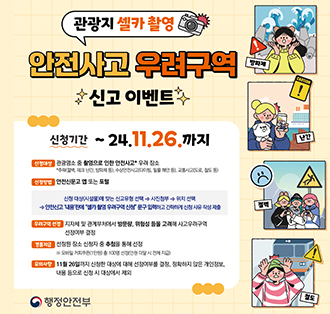 관광지 셀카촬영
안전사고 우려구역
신고 이벤트
신청기간 ~ 24.11.26.까지
신청대상 관광명소 중 촬영으로 인한 안전사고 우려 장소
*추락(절벽, 데크 난간, 방파제 등), 수상안전사고(다이빙, 밀물 해안 등), 교통사고(도로, 철도 등)
신청방법 안전신문고 앱 또는 포털
신청 대상(시설물)에 맞는 신고유형 선택 → 사진첨부 위치 선택
안전신고 '내용'란에 "셀카촬영 우려구역 신청 문구입력하고 간략하게 신청사유 작성 제출
우려구역 선정 지자체 및 관계부처에서 방문량, 위험성 등을 고려해 사고우려구역 선정여부 결정
경품지급 선정된 장소 신청자 중 추첨을 통해 선정
※모바일 커피쿠폰(1만원) 총 100명 선정(인원 미달 시 전체 지급)
유의사항 11월 26일까지 신청한 대상에 대해 선정여부를 결정, 정확하지 않은 개인정보, 내용 등으로 신청 시 대상에서 제외