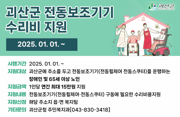 괴산군 전동보조기기 수리비 지원
2025년 1월 1일 부터~

괴산군로고
시행기간: 2025, 01, 01. ~
지원대상: 괴산군에 주소를 두고 전동보조기기(전동휠체어 전동스쿠터)를 운행하는 장애인 및 65세 이상 노인
지원금액: 1인당 연간 최대 15만원 지원
지원내용: 전동보조기기(전동휠체어·전동스쿠터) 구동에 필요한 수리비용지원
지원신청: 해당 주소지 읍·면 복지팀
기타문의 : 괴산군청 주민복지과[043-830-3418]