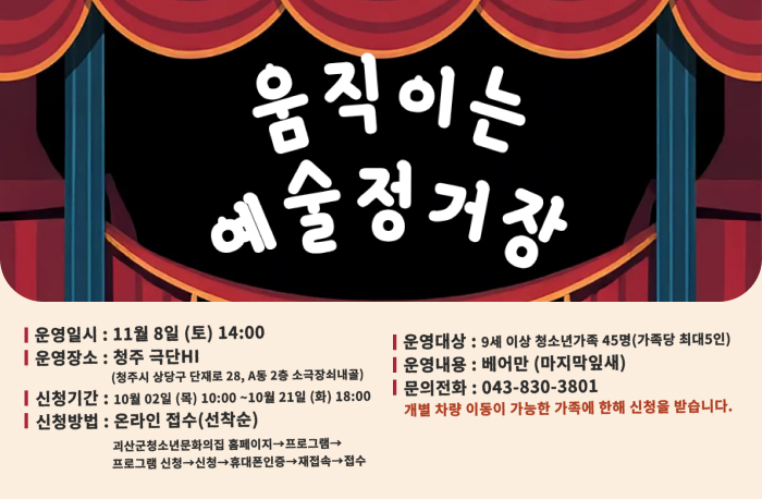 움직이는 예술정거장
운영일시 : 11월 8일 (토) 14:00
운영장소 : 청주 극단HI
(청주시 상당구 단재로 28, A동 2층 소극장쇠내골)
신청기간: 10월 02일 (목) 10:00 ~10월 21일 (화) 18:00
신청방법 : 온라인 접수(선착순)
괴산군청소년문화의집 홈페이지 프로그램→프로그램 신청→신청→휴대폰인증→재접속→ 접수
운영대상: 9세 이상 청소년가족 45명(가족당 최대5인)
운영내용 : 베어만 (마지막잎새)
문의전화 : 043-830-3801
개별 차량 이동이 가능한 가족에 한해 신청을 받습니다.