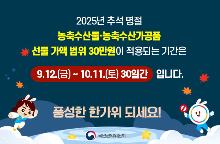2025년 추석 명절
농축수산물·농축수산가공품
선물 가액 범위 30만원이 적용되는 기간은
9.12.(금) ~ 10.11.(토) 30일간   입니다.
풍성한 한가위 되세요!
로고:국민권익위원회