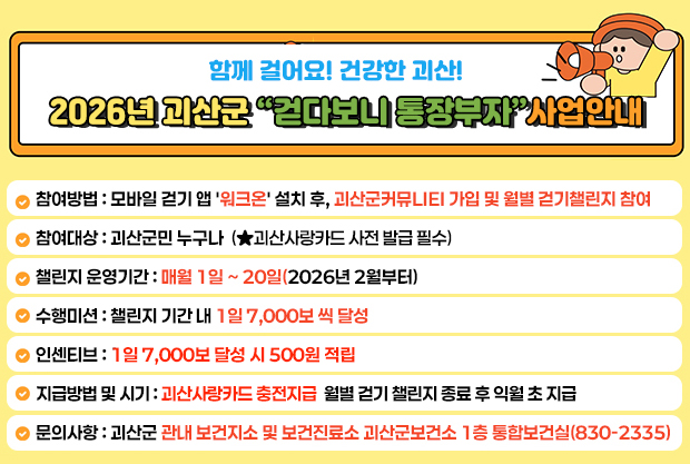 함께 걸어요! 건강한 괴산!
2026년 괴산군 “걷다보니 통장부자”사업안내

참여방법: 모바일 걷기 앱 '워크온' 설치 후, 괴산군커뮤LIEI 가입 및 월별 걷기챌린지 참여
참여대상 : 괴산군민 누구나(★괴산사랑카드 사전 발급 필수)
챌린지 운영기간: 매월 1일 ~ 20일(2026년 2월부터)
수행미션 : 챌린지 기간 내 1일 7,000보 씩 달성
인센티브 : 1일 7,000보 달성 시 500원 적립
지급방법 및 시기 : 괴산사랑카드 충전지급  월별 걷기 챌린지 종료 후 익월 초 지급
문의사항:괴산군 관내 보건지소 및 보건진료소 괴산군보건소 1층 통합보건실(830-2335)