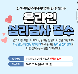 괴산군청소년상담복지센처와 함께하는
온라인 심리검사 접수
덥고 지친여름 나에게 집중하는 잠깐의 시간은 어떤가요?
괴사군청소년상담복지센터에서 준비한 온라인 심리검사로 나를 살펴보는 시간을 가져보세요
검사대상: 괴산군 14~24세 청소년 선착순 30명
접수기간 : 2025.7.14.(월)~7.27.(일)