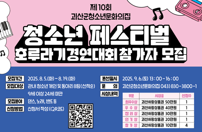 제10회 괴산군청소년문화의집
청소년 페스티벌 호루라기경연대회 참가자 모집
모집기간: 2025.8.5~8.19.
모집대상: 관내 청소년 개인 및 동아리 8팀(선착순) 9세이상 24세 미만
모집분야: 댄스, 노래, 밴드 등
신청방법: 포스터 내 QR코드 작성 후 제출
본선일시: 2025.9.6.(토) 13:00`16:00
문의: 괴산군청소년문화의집 043)830-3800~1
시상내역 
최우수상 – 괴산사랑상품권 50만원 – 1팀
우수상 – 괴산사랑상품권 40만원 – 1팀
장려상 - 괴산사랑상품권 30만원 – 1팀
인기상 - 괴산사랑상품권 20만원 – 1팀
참가상 - 괴산사랑상품권 10만원 – 4팀