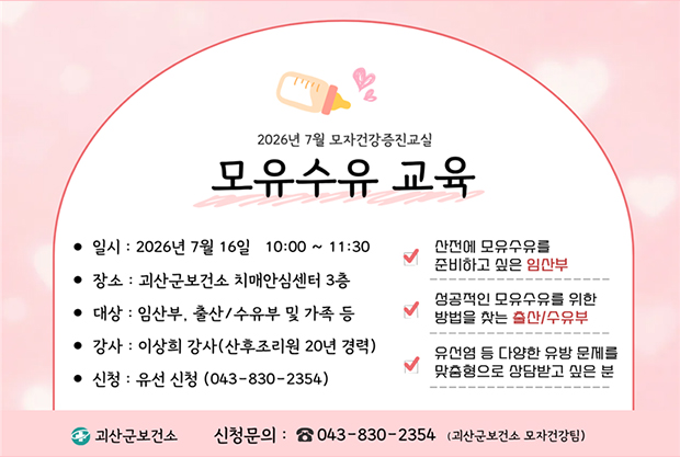 2026년 7월 모자건강증진교실 모유수유 교육
• 일시: 2026년 7월 16일 10:00 ~ 11:30 
• 장소: 괴산군보건소 치매안심센터 3층 
• 대상 : 임산부, 출산/수유부 및 가족 등 
• 강사: 이상희 강사(산후조리원 20년 경력)
• 신청: 유선 신청 (043-830-2354)

산전에 모유수유를 준비하고 싶은 임산부
성공적인 모유수유를 위한 방법을 찾는 출산/수유부
유선염 등 다양한 유방 문제를 맞춤형으로 상담받고 싶은 분

괴산군보건소 신청문의: 043-830-2354 (괴산군보건소 모자건강팀)