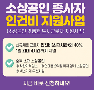 소상공인 종사자 인건비 지원사업
(소상공인 맞춤형 도시근로자 지원사업)
신규채용 근로자 인건비(최저시급)의 40%,
1일 최대 4시간까지 지원
충북 소재 소상공인
1 착한가격업소 2 연매출 2억원 이하 영세 소상공인
3 백년가게 우선지원
지금 바로 신청 하세요!