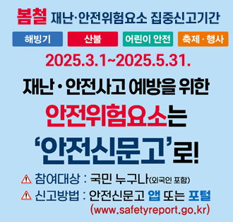 봄철 재난·안전위험요소 집중신고기간
[해빙기,산불, 어린이 안전 축제,행사]
기간:2025.3.1-2025.5.31.
재난·안전사고예방을 위한 안전위험요소는 '안전신문고'로!
-참여대상 : 국민 누구나(외국인 포함)
- 신고방법 : 안전신문고 앱 또는 포털(www.safetyreport.go.kr)