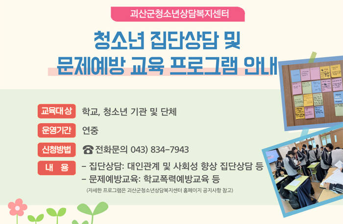괴산군청소년상담복지센터
청소년 집단상담 및 문제예방 교육 프로그램 안내
교육대상-학교, 청소년 기관 및 단체
운영기간-연중
신청방법-☎전화문의 043)834-7943
내용-집단상담:대인관계 및 사회성 향상 집단상담 등 / 문제예방교육:학교폭력예방교육 등
(자세한 프로그램은 괴산군청소년상담복지센터 홈페이지 공지사항 참고)