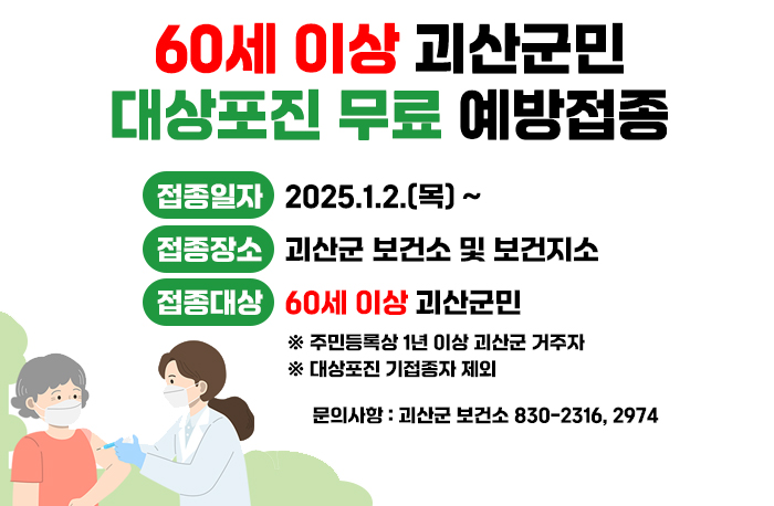 60세 이상 괴산군민 대상포진 무료 예방접종
접종일자 : 2025.1.2.(목) ~
접종장소 : 괴산군 보건소 및 보건지소
접종대상 : 60세 이상 괴산군민
※ 주민등록상 1년 이상 괴산군 거주자
※ 대상포진 기접종자 제외
문의사항 : 괴산군 보건소 830-2316, 2974