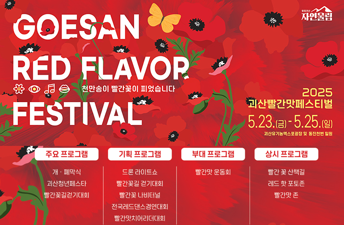 로고:청정괴산자연울림
2025 괴산빨간맛페스티벌
5.23.(금)~5.25(일) 괴산유기농엑스포광장 및 동진천변 일원
주요프로램: 개.폐막식/괴산청년페스타/빨간꽃걷기대회
기획프로그램: 드론 라이트쇼/빨간꽃길 걷기대회/빨간꽃 나비터널/전국레드댄스경연대회/빨간맛치어리더대회
부대프로그램:빨간맛 운동회
상시프로그램:빨간 꽃 산책길/레드 핫 포토존/빨간맛 존