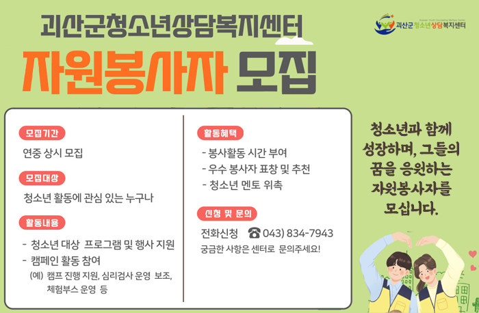 괴산군청소년상담복지센터 자원봉자사 모집
청소년과 함께성장하며, 그들의 꿈을 응원하는 자원봉사자를 모십니다.
모집기간:연중상시모집
모집대상:청소년 활동에 관심있는 누구나
활동내용: 청소년 대상 프로그램 및 행사지원
캠페인 활동참여(캠프 진행 지원, 심리검사 운영 보조, 체험부스 운영등)
활동혜택:봉사활동 시간 부여, 우수 봉사자 표창 및 추천, 청소년 멘토 위촉
신청 및 문의:전화신청 043-834-7943
궁금한 사항은 센터로 문의주세요