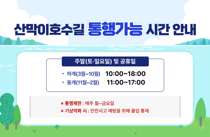 산막이호수길 통행가능 시간 안내

주말(토·일요일) 및 공휴일
하계(3월~10월) 10:00~18:00
동계(11월~2월) 11:00~17:00

* 통행제한 : 매주 월~금요일
* 기상악화 시에는 안전사고 예방을 위해 출입 통제