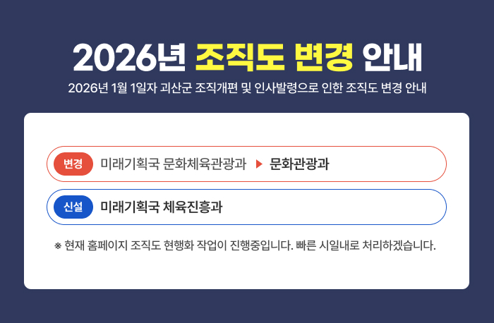 2026년 조직도 변경 안내 
2026년 1월 1일자 괴산군 조직개편 및 인사발령으로 인한 조직도 변경 안내
미래기획국 문화체육관광과 - 문화관광과 (변경)
미래기획국 체육진흥과 (신설)

※현재 홈페이지 조직도 현행화 작업이 진행중입니다. 빠른 시일내로 처리하겠습니다.