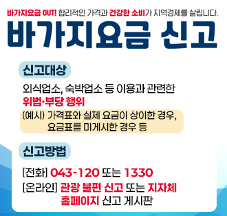 바가지요금 OUT! 합리적인 가격과 건상한 소비가 지역경제를 살립니다.
바가지요금신고
신고대상 : 외식업소, 숙박업소 등 이용과 관련한 위법·부당 행위
  ※ (예시) 가격표와 실제 요금이 상이한 경우, 요금표 미게시한 경우 등
 신고방법 
(전화) (043-120) 또는 1330
(온라인) 관광 불편 신고 또는 지자체 홈페이지 신고 게시판
