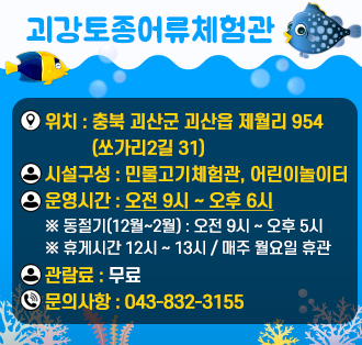 괴강토종어류체험관

위치 : 충북 괴산군 괴산읍 제월리 954(쏘가리2길 31)
운영시간 : 오전 9시 ~ 오후 6시
※ 동절기(12월~2월) : 오전 9시 ~ 오후 5시
※ 휴게시간 12시 ~ 13시 / 매주 월요일 휴관
관람료 : 무료
문의사항 : 043-832-3155