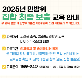 2025년 민방위
집합 최종 보충 교육 안내
교육 불참 시 민방위기본법 제39조에 따라 과태료가 부과됩니다.

교육대상 : 괴산군 소속, 25년도 민방위 교육 미이수 1~2년차 대원
교육기간 : 전자통지 및 종이통지서 확인
지정인 참석 불가시: 국민재난안전 포털 > 민방위 > 교육일정 확인 > 교육 가능일 참석(별도 신청 불필요)
교육문의 : 1566-8448(평일09시~18시. 주말 및 공휴일 휴무)