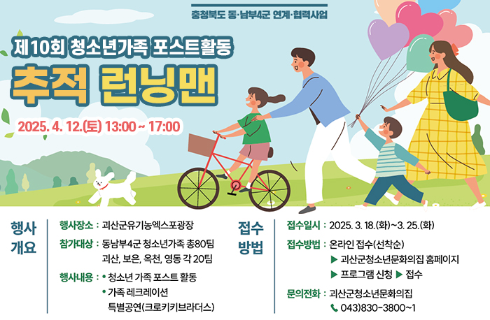 충청북도 동·남부4군 연계협력사업
제10회 청소년가족 포스트활동
추적 런닝맨
2025.4. 12.(E) 13:00-17:00
행사개요
행사장소 : 괴산군유기농엑스포광장 
참가대상 : 동남부4군 청소년가족 총80팀 괴산, 보은, 옥천,영동각 20팀 
행사내용: •청소년가족포스트활동 •ᆞ가족 레크레이션
특별공연(크로키키브라더스)
접수방법
접수일시: 2025. 3. 18.(화)~3. 25.(화) 
접수방법 : 온라인 접수(선착순)
▶괴산군청소년문화의집 홈페이지 ▶프로그램 신청▶ 접수

문의전화 : 괴산군청소년문화의집 043)830-3800~1