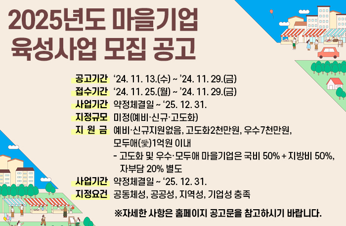 2025년도 마을기업 육성사업 모집 공고
 ❍ (공고기간) ‘24. 11. 13.(수) ~ ’24. 11. 29.(금) 
 ❍ (접수기간) ‘24. 11. 25.(월) ~ ’24. 11. 29.(금) 
 ❍ (사업기간) 약정체결일 ~ ‘25. 12. 31. 
 ❍ (지정규모) 미정(예비‧신규‧고도화)
 ❍ (지 원 금) 예비·신규지원없음, 고도화2천만원, 우수7천만원, 모두애(愛)1억원 이내
   - 고도화 및 우수·모두애 마을기업은 국비 50%＋지방비 50%, 자부담 20% 별도
 ❍ (사업기간) 약정체결일 ~ ‘25. 12. 31. 
 ❍ (지정요건) 공동체성, 공공성, 지역성, 기업성 충족
 
  ※ 자세한 사항은 홈페이지 공고문을 참고하시기 바랍니다.