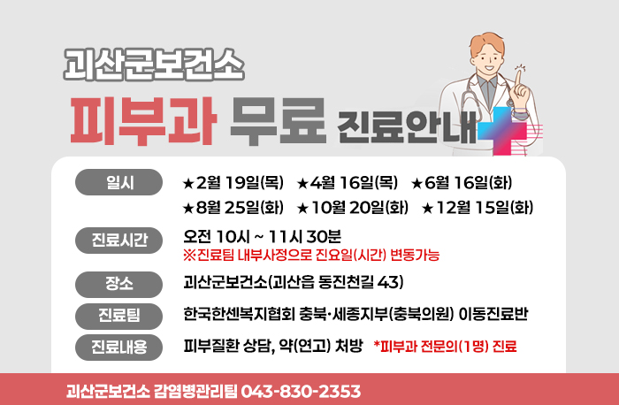 괴산군보건소 피부과 무료 진료안내
일시: ★2월 19일(목) ★4월 16일(목) ★6월 16일(화)
★8월 25일(화) ★10월 20일(화) ★12월 15일(화)
진료시간:오전 10시~11시30분
※진료팀 내부사정으로 진요일(시간) 변동가능
장소:괴산군보건소(괴산읍 동진천길 43)
진료팀:한국한센복지협회 충북·세종지부(충북의원) 이동진료반
진료내용:피부질환 상담, 약(연고) 처방 *피부과 전문의(1명) 진료
괴산군보건소 감염병관리팀 043-830-2353