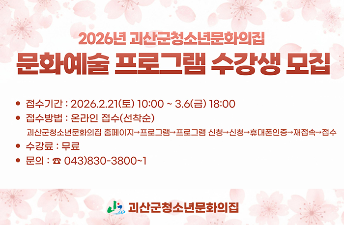 2026년 괴산군청소년문화의집
문화예술 프로그램 수강생 모집
접수기간: 2026.2.21.(토) 10:00~3.6(금) 18:00
접수방법: 온라인 접수(선착순)
괴산군청소년문화의집 홈페이지>프로그램>프로그램신청>신청>휴대폰인증>재접속>접수
수강료: 무료
문의:043-830-3800~1
로고:괴산군청소년문화의집