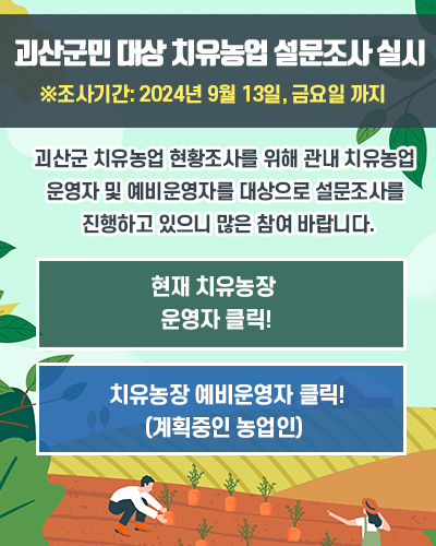 
        괴산군민 대상 치유농업 설문조사 실시
        괴산군 치유농업 현황조사를 위해 관내 치유농업 운영자 및 예비운영자를 대상으로 설문조사를 진행하고 있으니 많은 참여 바랍니다.
        현재 치유농장 운영자 클릭! https://naver.me/xrSy7gM6
        지유농장 예비운영자 클릭!(계획중인 농업인) https://naver.me/xcnuQ64j
        ※조사기간: 2024년 9월 13일, 금요일 까지