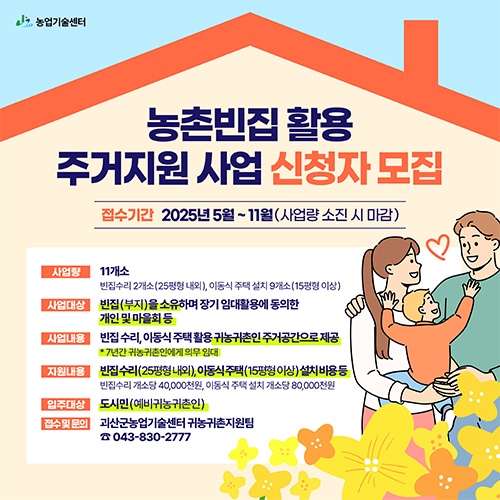 
			농촌빈집 활용 주거지원 사업 신청자 모집
			접수기간 : 2025년 5월 ~ 11월(사업량 소진 시 마감)
			사업량 : 11개소 빈집수리 2개소(25평형 내외), 이동식 주택 설치 9개소(15평형 이상)
			사업대상: 빈집(부지)을 소유하며 장기 임대활용에 동의한 개인 및 마을회 등
			사업내용 : 빈집 수리, 이동식 주택 활용 귀농귀촌인 주거공간으로 제공 *7년간 귀농귀촌인에게 의무 임대
			지원내용 : 빈집수리(25평형 내외), 이동식 주택(15평형 이상) 설치비용 등
			              빈집수리 개소당 40,000천원, 이동식 주택 설치 개소당 80,000천원
			입주대상 : 도시민(예비귀농귀촌인)
			접수 및 문의 : 괴산군농업기술센터 귀농귀촌지원팀 043-830-2777