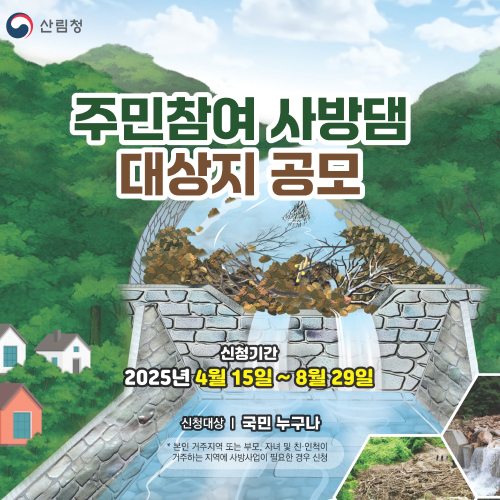 
			주민참여 사방댐 대상지 공모
			신청기간 : 2025년 4월 15일 ~ 8월 29일
			신청대상 : 국민 누구나
			* 본인 거주지역 또는 부모, 자녀 및 친·인척이 거주하는 지역에 사방사업이 필요한 경우 신청